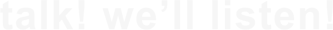 talk! we’ll listen!